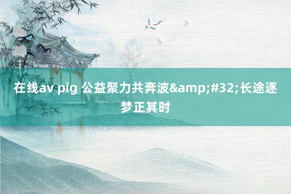 在线av pig 公益聚力共奔波&#32;长途逐梦正其时