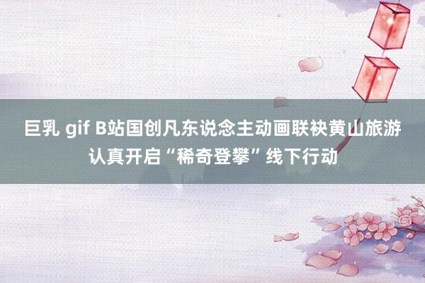 巨乳 gif B站国创凡东说念主动画联袂黄山旅游认真开启“稀奇登攀”线下行动