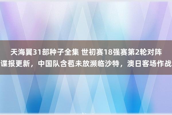 天海翼31部种子全集 世初赛18强赛第2轮对阵谍报更新，中国队含苞未放濒临沙特，澳日客场作战