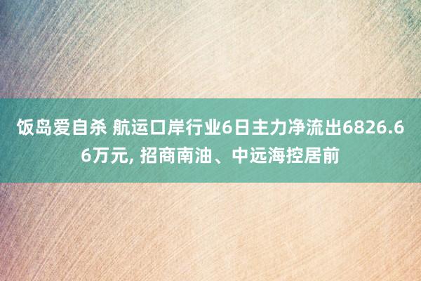 饭岛爱自杀 航运口岸行业6日主力净流出6826.66万元， 招商南油、中远海控居前