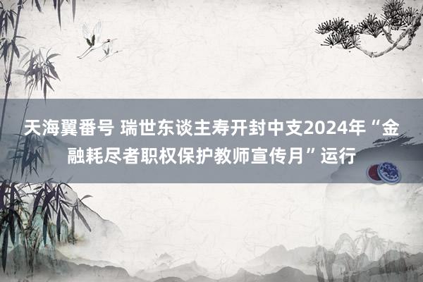 天海翼番号 瑞世东谈主寿开封中支2024年“金融耗尽者职权保护教师宣传月”运行