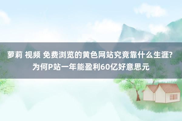 萝莉 视频 免费浏览的黄色网站究竟靠什么生涯? 为何P站一年能盈利60亿好意思元