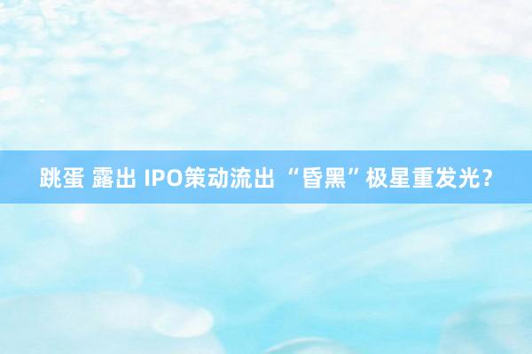 跳蛋 露出 IPO策动流出 “昏黑”极星重发光？