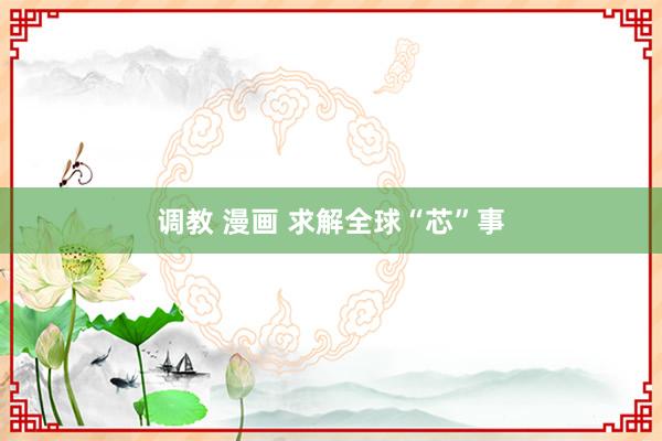 调教 漫画 求解全球“芯”事