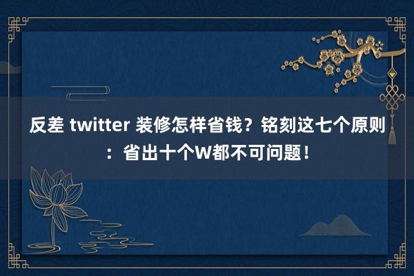 反差 twitter 装修怎样省钱？铭刻这七个原则：省出十个W都不可问题！