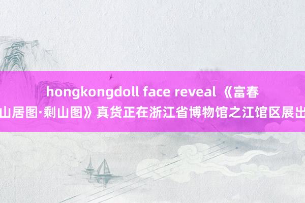 hongkongdoll face reveal 《富春山居图·剩山图》真货正在浙江省博物馆之江馆区展出