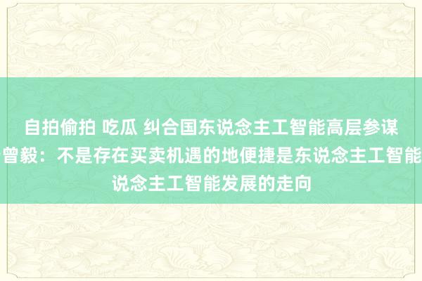 自拍偷拍 吃瓜 纠合国东说念主工智能高层参谋人机构内行曾毅：不是存在买卖机遇的地便捷是东说念主工智能发展的走向