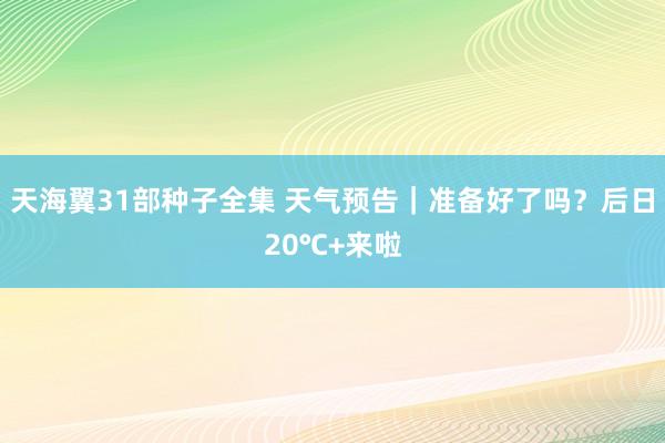 天海翼31部种子全集 天气预告｜准备好了吗？后日20℃+来啦