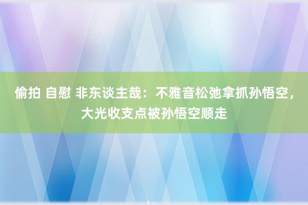 偷拍 自慰 非东谈主哉：不雅音松弛拿抓孙悟空，大光收支点被孙悟空顺走