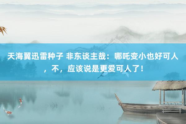 天海翼迅雷种子 非东谈主哉：哪吒变小也好可人，不，应该说是更爱可人了！