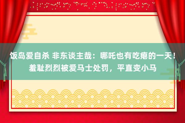 饭岛爱自杀 非东谈主哉：哪吒也有吃瘪的一天！羞耻烈烈被爱马士处罚，平直变小马