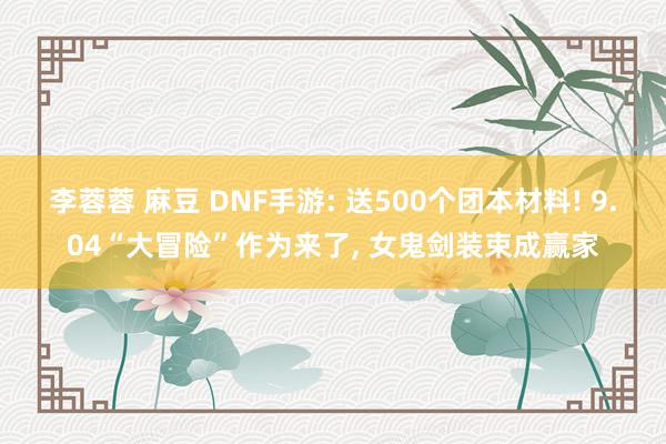 李蓉蓉 麻豆 DNF手游: 送500个团本材料! 9.04“大冒险”作为来了， 女鬼剑装束成赢家