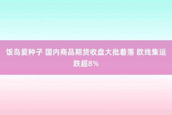 饭岛爱种子 国内商品期货收盘大批着落 欧线集运跌超8%