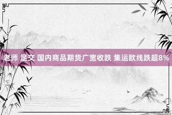 老师 足交 国内商品期货广宽收跌 集运欧线跌超8%