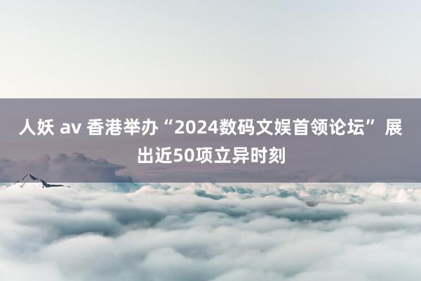 人妖 av 香港举办“2024数码文娱首领论坛” 展出近50项立异时刻