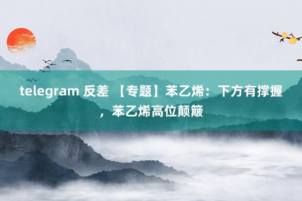 telegram 反差 【专题】苯乙烯：下方有撑握，苯乙烯高位颠簸