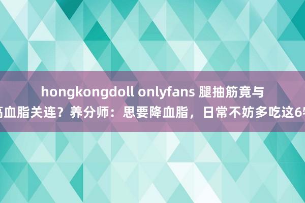 hongkongdoll onlyfans 腿抽筋竟与高血脂关连？养分师：思要降血脂，日常不妨多吃这6物