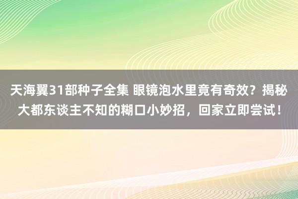 天海翼31部种子全集 眼镜泡水里竟有奇效？揭秘大都东谈主不知的糊口小妙招，回家立即尝试！