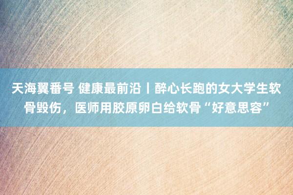 天海翼番号 健康最前沿丨醉心长跑的女大学生软骨毁伤，医师用胶原卵白给软骨“好意思容”