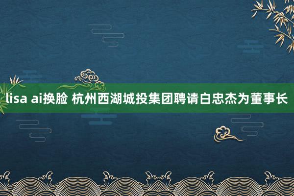 lisa ai换脸 杭州西湖城投集团聘请白忠杰为董事长