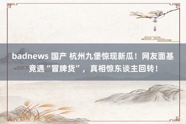 badnews 国产 杭州九堡惊现新瓜！网友面基竟遇“冒牌货”，真相惊东谈主回转！