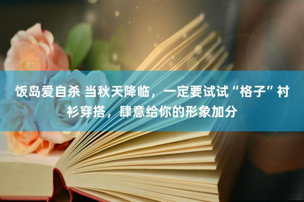 饭岛爱自杀 当秋天降临，一定要试试“格子”衬衫穿搭，肆意给你的形象加分