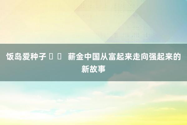 饭岛爱种子 		 薪金中国从富起来走向强起来的新故事