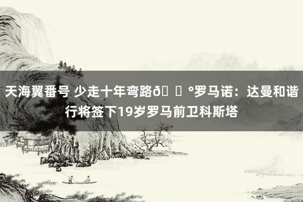 天海翼番号 少走十年弯路💰罗马诺：达曼和谐行将签下19岁罗马前卫科斯塔