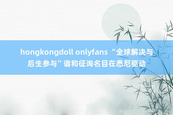 hongkongdoll onlyfans “全球解决与后生参与”谐和征询名目在悉尼驱动