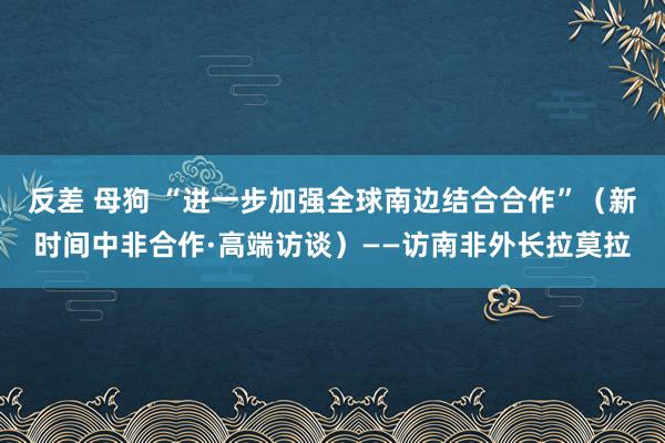 反差 母狗 “进一步加强全球南边结合合作”（新时间中非合作·高端访谈）——访南非外长拉莫拉