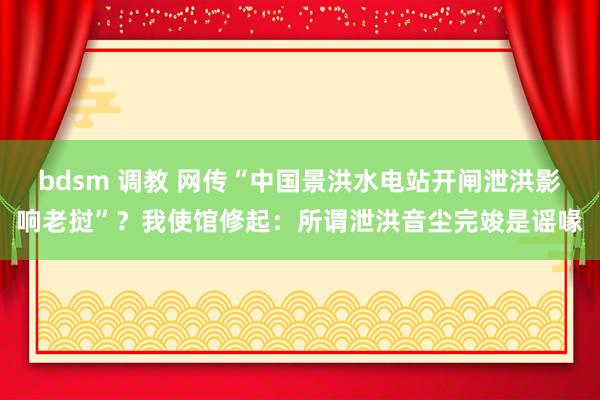 bdsm 调教 网传“中国景洪水电站开闸泄洪影响老挝”？我使馆修起：所谓泄洪音尘完竣是谣喙