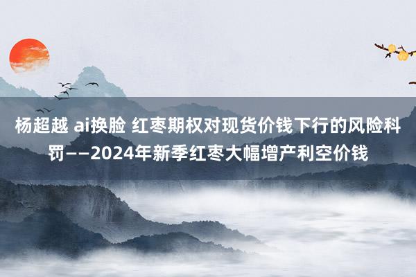 杨超越 ai换脸 红枣期权对现货价钱下行的风险科罚——2024年新季红枣大幅增产利空价钱