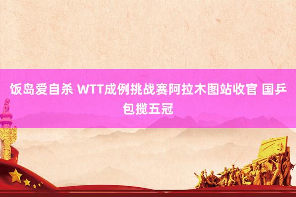 饭岛爱自杀 WTT成例挑战赛阿拉木图站收官 国乒包揽五冠