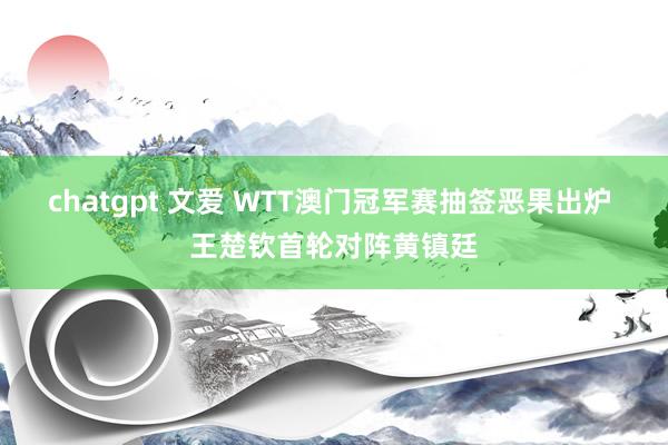 chatgpt 文爱 WTT澳门冠军赛抽签恶果出炉 王楚钦首轮对阵黄镇廷