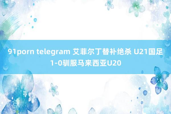 91porn telegram 艾菲尔丁替补绝杀 U21国足1-0驯服马来西亚U20