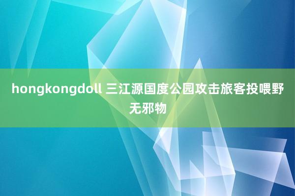 hongkongdoll 三江源国度公园攻击旅客投喂野无邪物