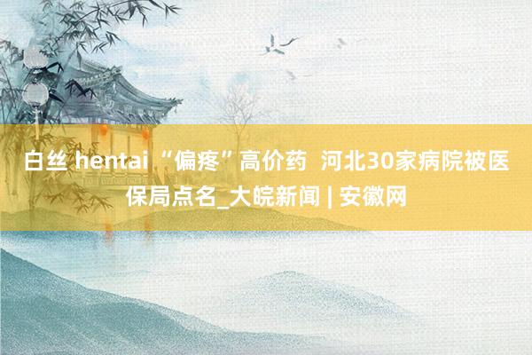 白丝 hentai “偏疼”高价药  河北30家病院被医保局点名_大皖新闻 | 安徽网