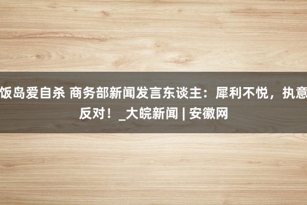 饭岛爱自杀 商务部新闻发言东谈主：犀利不悦，执意反对！_大皖新闻 | 安徽网