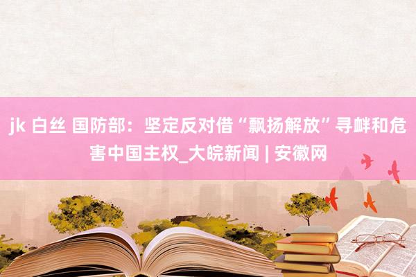 jk 白丝 国防部：坚定反对借“飘扬解放”寻衅和危害中国主权_大皖新闻 | 安徽网