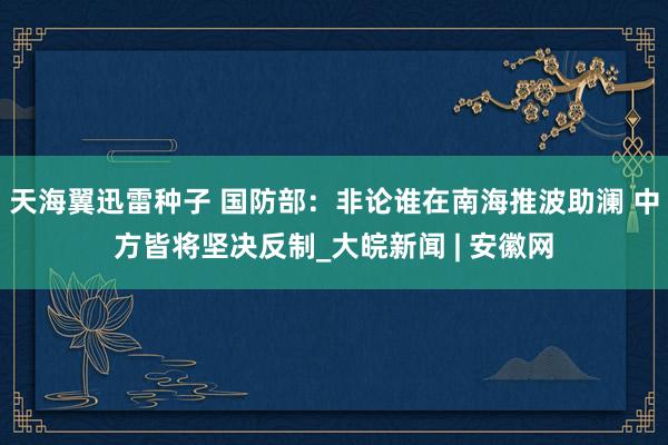 天海翼迅雷种子 国防部：非论谁在南海推波助澜 中方皆将坚决反制_大皖新闻 | 安徽网