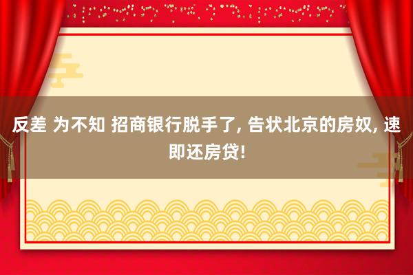 反差 为不知 招商银行脱手了， 告状北京的房奴， 速即还房贷!