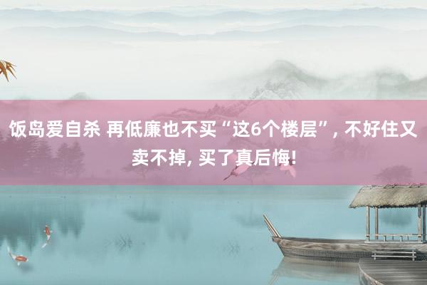 饭岛爱自杀 再低廉也不买“这6个楼层”， 不好住又卖不掉， 买了真后悔!