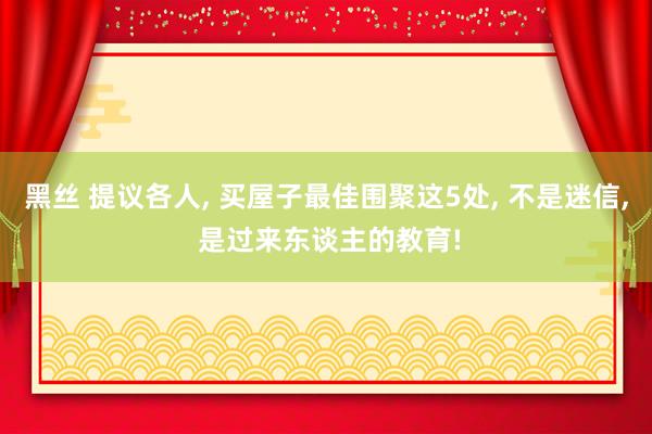 黑丝 提议各人， 买屋子最佳围聚这5处， 不是迷信， 是过来东谈主的教育!