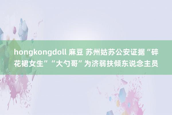 hongkongdoll 麻豆 苏州姑苏公安证据“碎花裙女生”“大勺哥”为济弱扶倾东说念主员