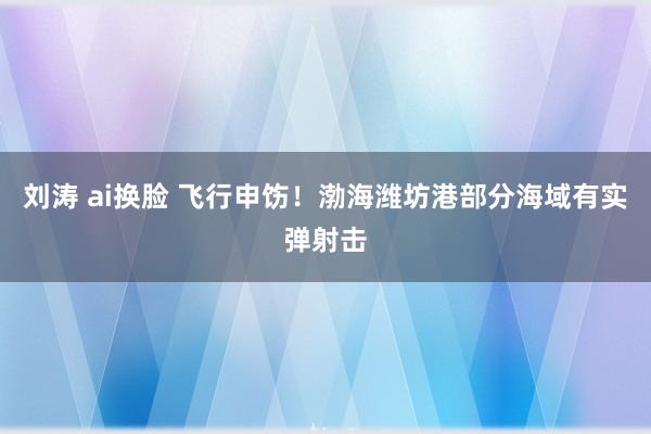 刘涛 ai换脸 飞行申饬！渤海潍坊港部分海域有实弹射击