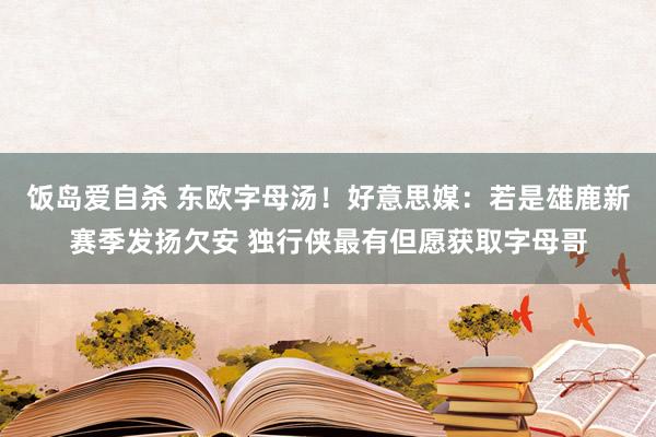 饭岛爱自杀 东欧字母汤！好意思媒：若是雄鹿新赛季发扬欠安 独行侠最有但愿获取字母哥