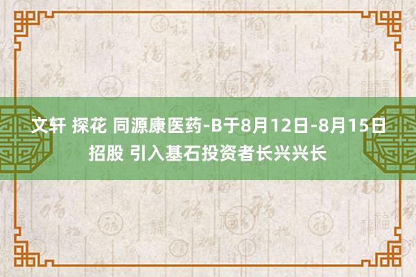 文轩 探花 同源康医药-B于8月12日-8月15日招股 引入基石投资者长兴兴长