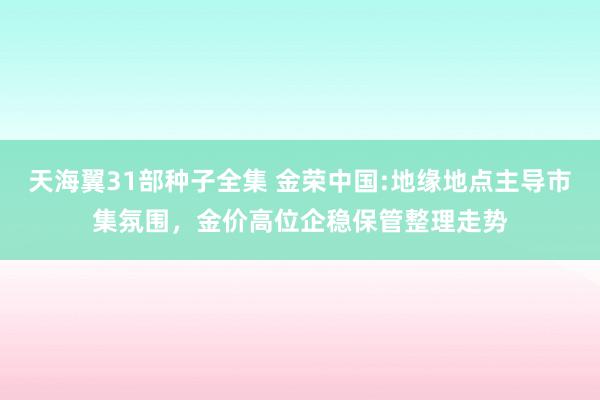 天海翼31部种子全集 金荣中国:地缘地点主导市集氛围，金价高位企稳保管整理走势