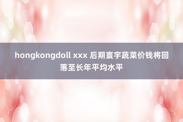 hongkongdoll xxx 后期寰宇蔬菜价钱将回落至长年平均水平