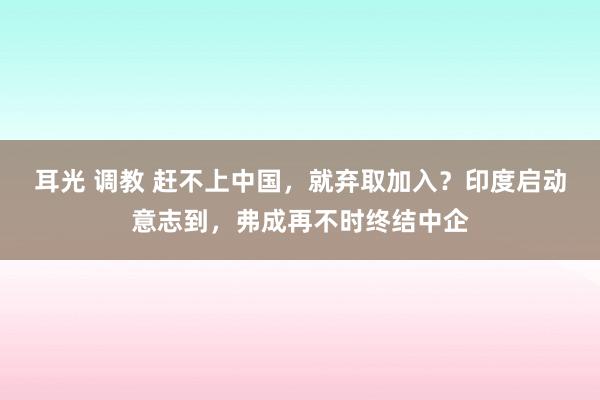 耳光 调教 赶不上中国，就弃取加入？印度启动意志到，弗成再不时终结中企